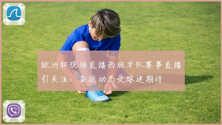 欧洲杯现场直播西班牙队赛事直播引关注，备战动态受球迷期待