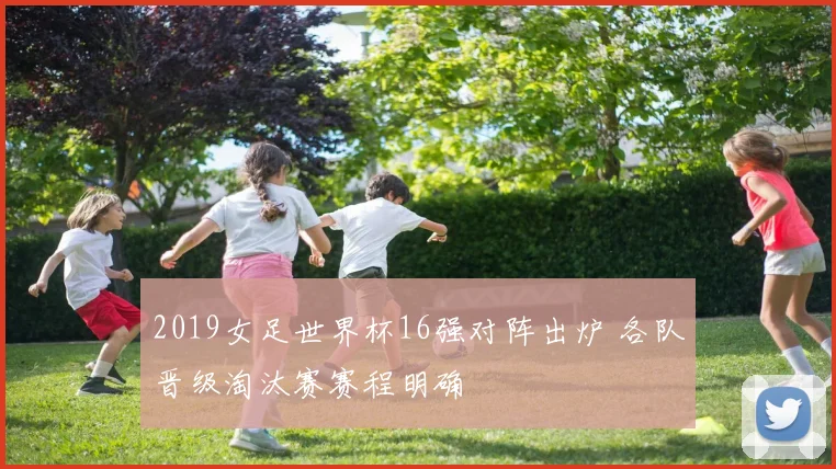 2019女足世界杯16强对阵出炉 各队晋级淘汰赛赛程明确