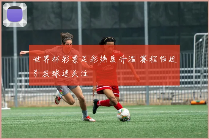 世界杯彩票足彩热度升温 赛程临近引发球迷关注