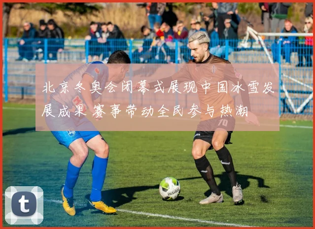 北京冬奥会闭幕式展现中国冰雪发展成果 赛事带动全民参与热潮