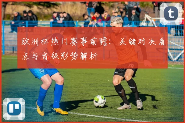 欧洲杯热门赛事前瞻：关键对决看点与晋级形势解析