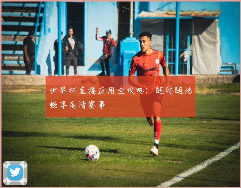 世界杯直播应用全攻略：随时随地畅享高清赛事