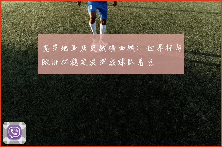 克罗地亚历史战绩回顾：世界杯与欧洲杯稳定发挥成球队看点