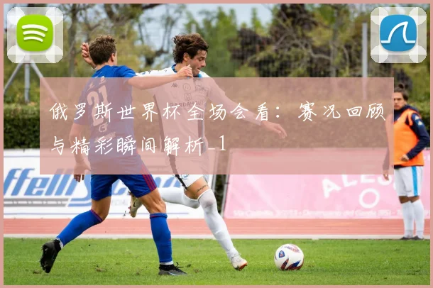 俄罗斯世界杯全场会看：赛况回顾与精彩瞬间解析_1