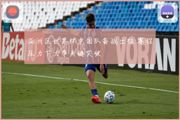 亚洲区世界杯中国队备战出征 赛程压力下力争关键突破