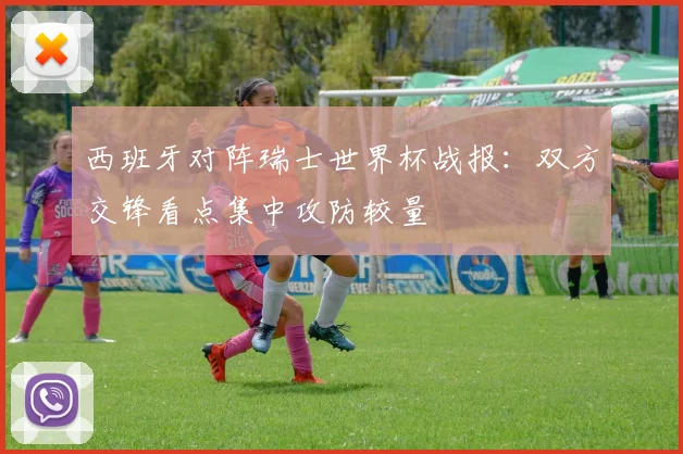 西班牙对阵瑞士世界杯战报：双方交锋看点集中攻防较量